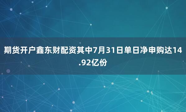 期货开户鑫东财配资其中7月31日单日净申购达14.92亿份