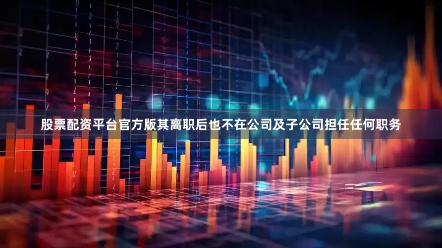 股票配资平台官方版其离职后也不在公司及子公司担任任何职务