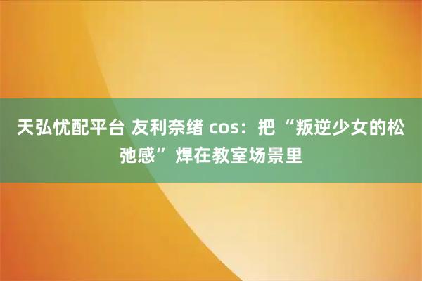 天弘忧配平台 友利奈绪 cos：把 “叛逆少女的松弛感” 焊在教室场景里