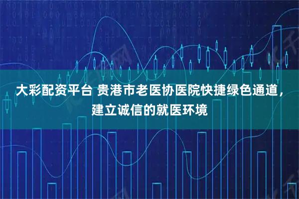 大彩配资平台 贵港市老医协医院快捷绿色通道，建立诚信的就医环境