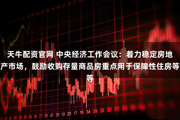 天牛配资官网 中央经济工作会议：着力稳定房地产市场，鼓励收购存量商品房重点用于保障性住房等