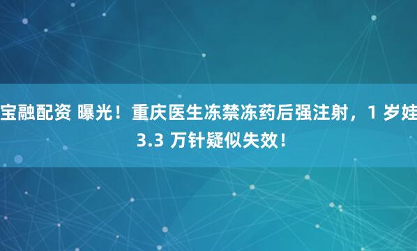 宝融配资 曝光！重庆医生冻禁冻药后强注射，1 岁娃 3.3 万针疑似失效！