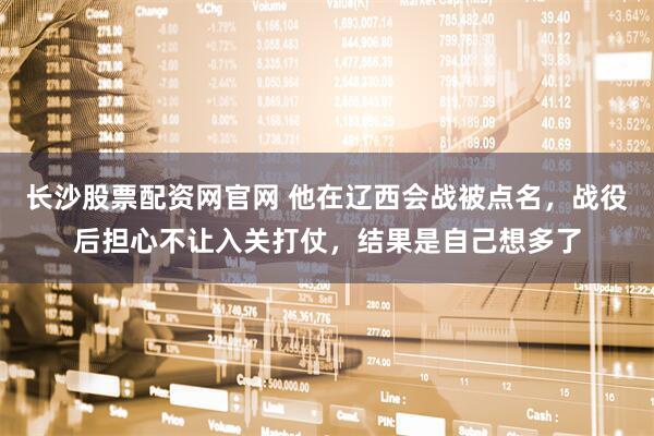 长沙股票配资网官网 他在辽西会战被点名，战役后担心不让入关打仗，结果是自己想多了