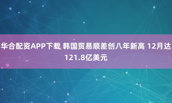 华合配资APP下载 韩国贸易顺差创八年新高 12月达121.8亿美元