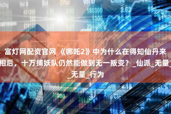 富灯网配资官网 《哪吒2》中为什么在得知仙丹来源真相后，十万捕妖队仍然能做到无一叛变？_仙派_无量_行为