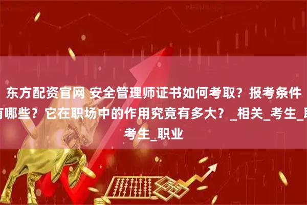 东方配资官网 安全管理师证书如何考取？报考条件又有哪些？它在职场中的作用究竟有多大？_相关_考生_职业