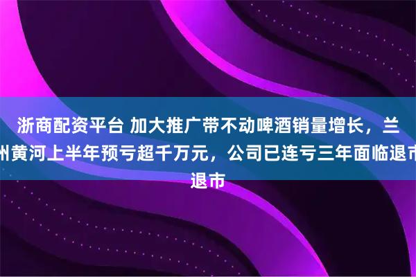 浙商配资平台 加大推广带不动啤酒销量增长，兰州黄河上半年预亏超千万元，公司已连亏三年面临退市