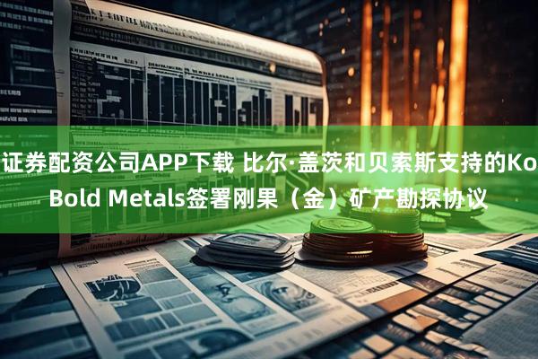 证券配资公司APP下载 比尔·盖茨和贝索斯支持的KoBold Metals签署刚果（金）矿产勘探协议