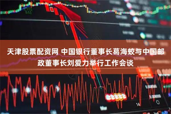 天津股票配资网 中国银行董事长葛海蛟与中国邮政董事长刘爱力举行工作会谈