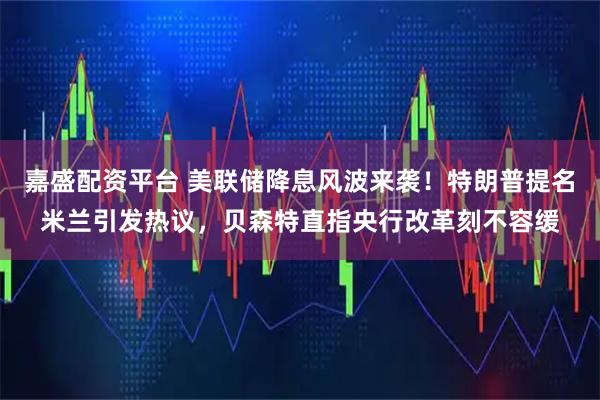 嘉盛配资平台 美联储降息风波来袭！特朗普提名米兰引发热议，贝森特直指央行改革刻不容缓