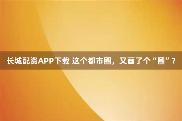 长城配资APP下载 这个都市圈，又画了个“圈”？