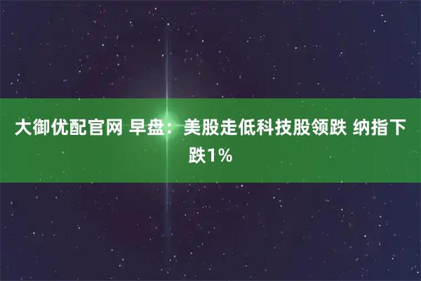 大御优配官网 早盘：美股走低科技股领跌 纳指下跌1%