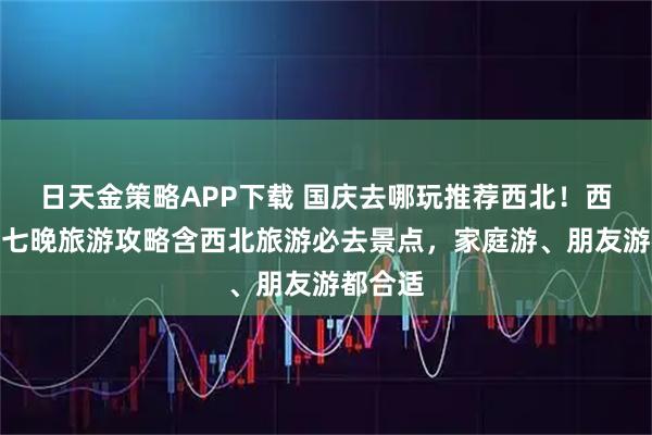 日天金策略APP下载 国庆去哪玩推荐西北！西北八天七晚旅游攻略含西北旅游必去景点，家庭游、朋友游都合适