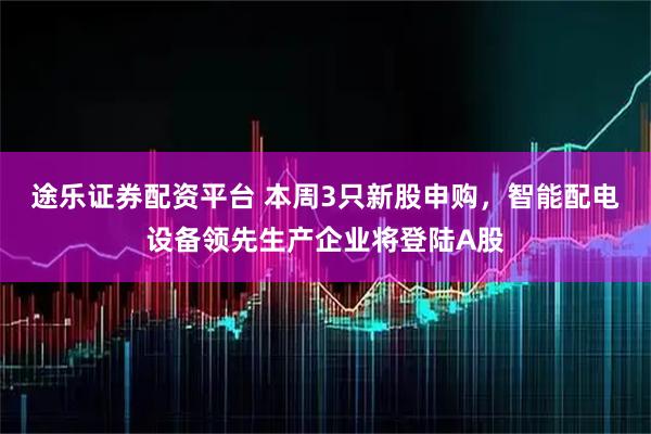 途乐证券配资平台 本周3只新股申购，智能配电设备领先生产企业将登陆A股