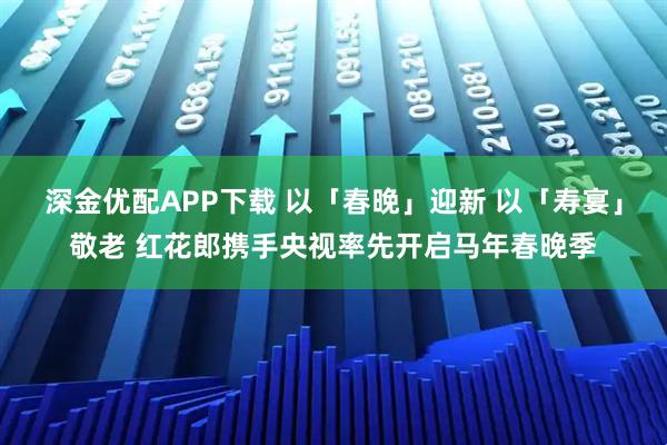 深金优配APP下载 以「春晚」迎新 以「寿宴」敬老 红花郎携手央视率先开启马年春晚季