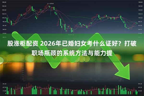 股涨柜配资 2026年已婚妇女考什么证好？打破职场瓶颈的系统方法与能力提